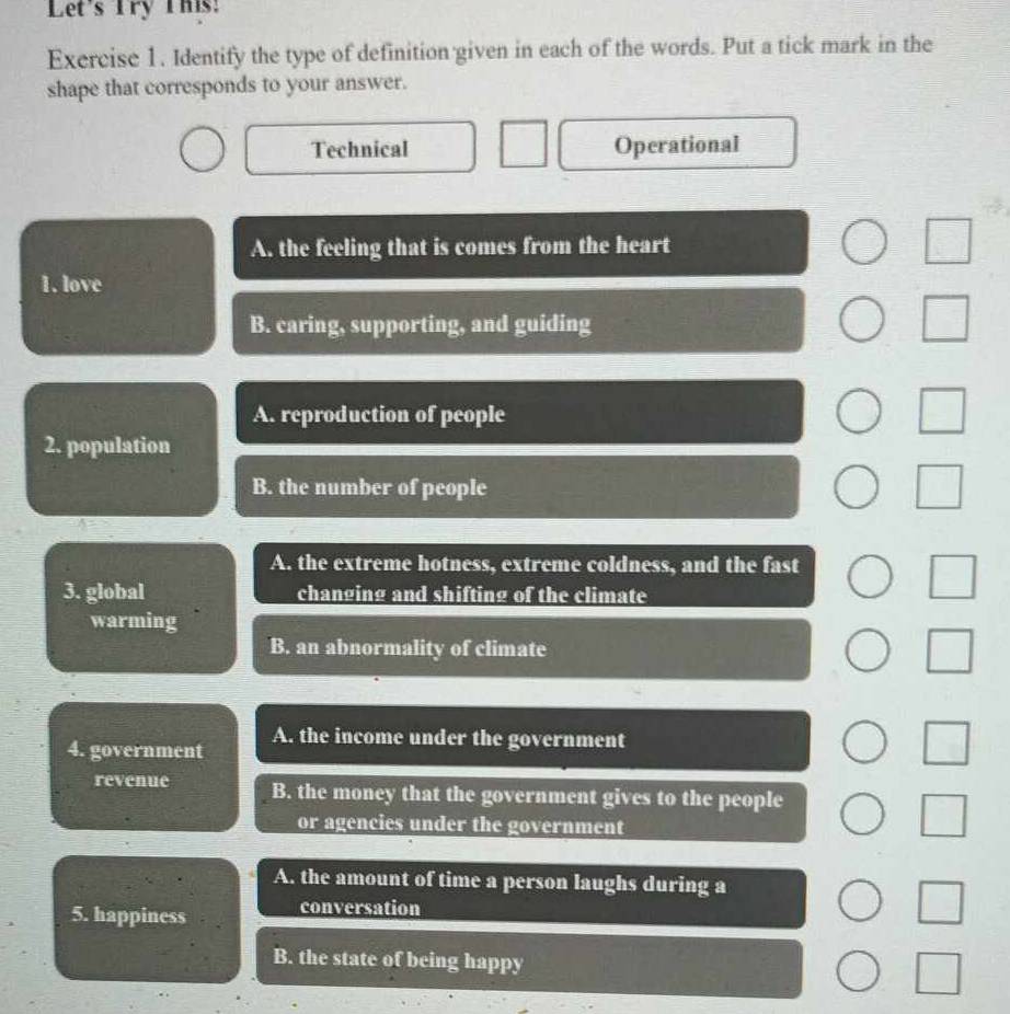 Let's Try This:
Exercise 1. Identify the type of definition given in each of the words. Put a tick mark in the
shape that corresponds to your answer.
Technical Operational
A. the feeling that is comes from the heart
1. love
B. caring, supporting, and guiding
A. reproduction of people
2. population
B. the number of people
A. the extreme hotness, extreme coldness, and the fast
3. global changing and shifting of the climate
warming
B. an abnormality of climate
4. government A. the income under the government
revenue B. the money that the government gives to the people
or agencies under the government
A. the amount of time a person laughs during a
5. happiness conversation
B. the state of being happy