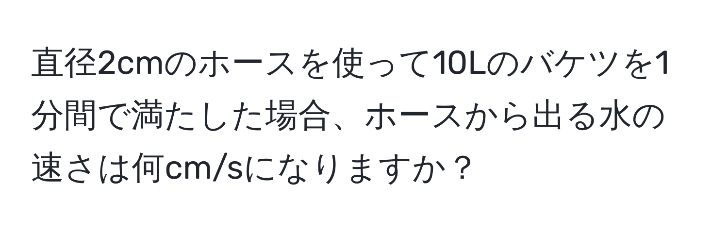 直径2cmのホースを使って10Lのバケツを1分間で満たした場合、ホースから出る水の速さは何cm/sになりますか？