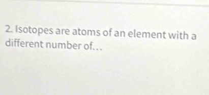 Isotopes are atoms of an element with a 
different number of...