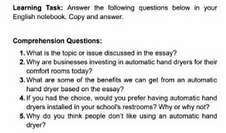 Learning Task: Answer the following questions below in your 
English notebook. Copy and answer. 
Comprehension Questions: 
1. What is the topic or issue discussed in the essay? 
2. Why are businesses investing in automatic hand dryers for their 
comfort rooms today? 
3. What are some of the benefits we can get from an automatic 
hand dryer based on the essay? 
4. If you had the choice, would you prefer having automatic hand 
dryers installed in your school's restrooms? Why or why not? 
5. Why do you think people don't like using an automatic hand 
dryer?