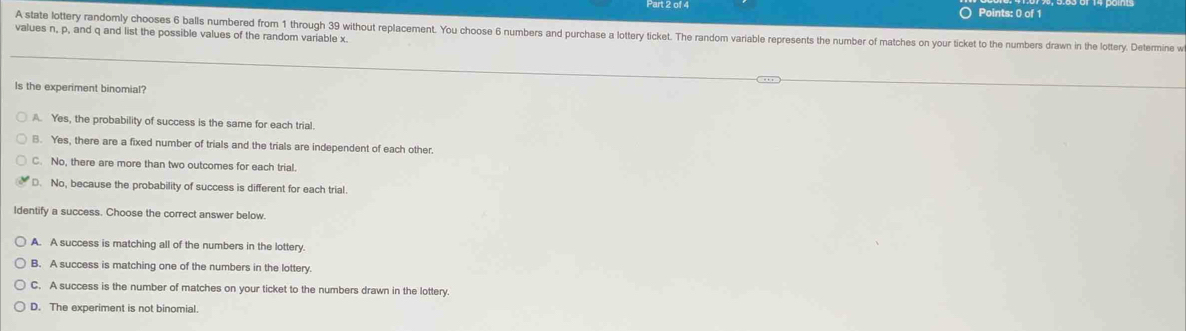 A state lottery randomly chooses 6 balls numbered from 1 through 39 without replacement. You choose 6 numbers and purchase a lottery ticket. The random variable represents the number of matches on your ticket to the numbers drawn in the lottery. Determine w
values n, p, and q and list the possible values of the random variable x.
Is the experiment binomial?
A. Yes, the probability of success is the same for each trial.
B. Yes, there are a fixed number of trials and the trials are independent of each other.
C. No, there are more than two outcomes for each trial.
D. No, because the probability of success is different for each trial.
Identify a success. Choose the correct answer below.
A. A success is matching all of the numbers in the lottery.
B. A success is matching one of the numbers in the lottery.
C. A success is the number of matches on your ticket to the numbers drawn in the lottery.
D. The experiment is not binomial.