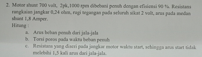 Motor shunt 700 volt, 2pk, 1000 rpm dibebani penuh dengan efisiensi 90 %. Resistans
rangkaian jangkar 0,24 ohm, rugi tegangan pada seluruh sikat 2 volt, arus pada medan
shunt 1,8 Amper.
Hitung :
a. Arus beban penuh dari jala-jala
b. Torsi poros pada waktu beban penuh
c. Resistans yang diseri pada jangkar motor waktu start, sehingga arus start tidak
melebihi 1,5 kali arus dari jala-jala.