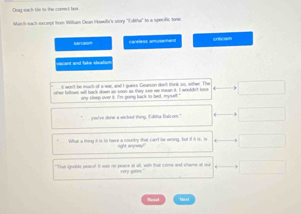 Drag each tile to the correct box
Match each excerpt from William Dean Howells's story 'Editha'' to a specific tone.
sarcasm careless amusement criticism
vacant and fake idealism
it won't be much of a war, and I guess Gearson don't think so, either. The
other fellows will back down as soon as they see we mean it. I wouldn't lose
any sleep over it. I'm going back to bed, myself."
you've done a wicked thing, Editha Balcom."
What a thing it is to have a country that can't be wrong, but if it is, is
right anyway!"
"That ignoble peace! It was no peace at all, with that crime and shame at our
very gates."
Reset Next