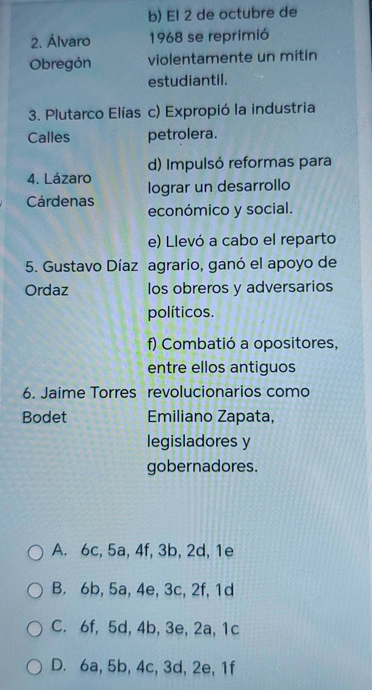 El 2 de octubre de
2. Álvaro 1968 se reprimió
Obregón violentamente un mitin
estudiantil.
3. Plutarco Elías c) Expropió la industria
Calles petrolera.
d) Impulsó reformas para
4. Lázaro
lograr un desarrollo
Cárdenas
económico y social.
e) Llevó a cabo el reparto
5. Gustavo Díaz agrario, ganó el apoyo de
Ordaz los obreros y adversarios
políticos.
f) Combatió a opositores,
entre ellos antiguos
6. Jaime Torres revolucionarios como
Bodet Emiliano Zapata,
legisladores y
gobernadores.
A. 6c, 5a, 4f, 3b, 2d, 1e
B. 6b, 5a, 4e, 3c, 2f, 1d
C. 6f, 5d, 4b, 3e, 2a, 1c
D. 6a, 5b, 4c, 3d, 2e, 1f