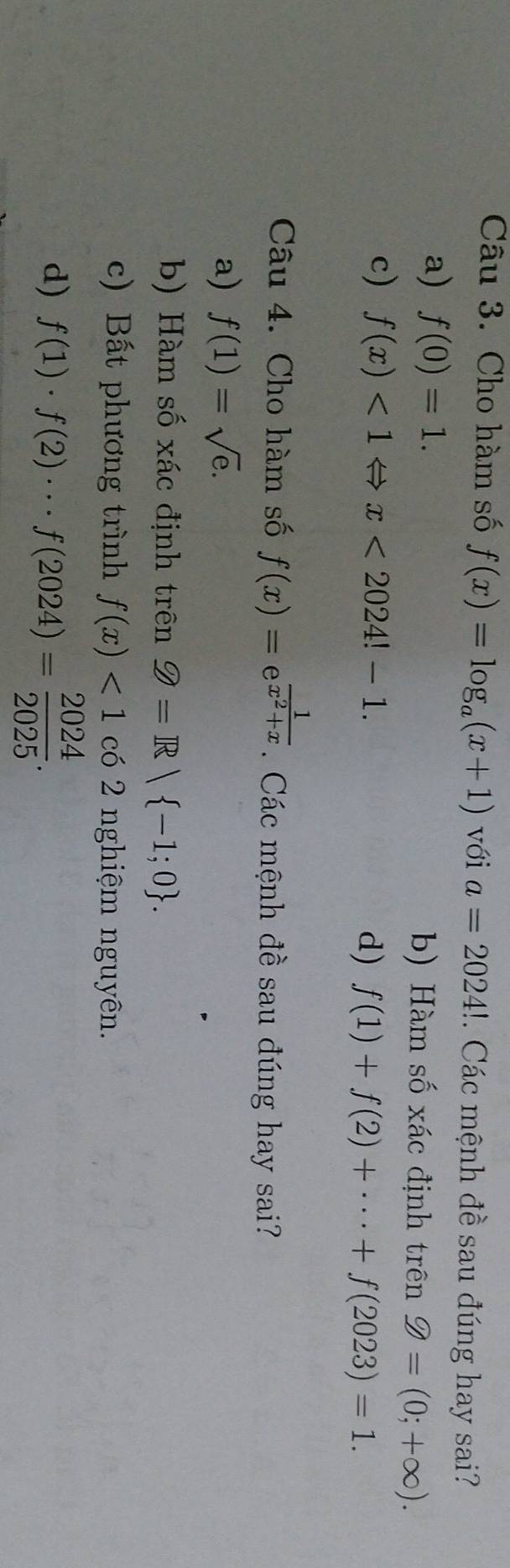 Cho hàm số f(x)=log _a(x+1) với a=2024!. Các mệnh đề sau đúng hay sai?
a) f(0)=1. b) Hàm số xác định trên 9=(0;+∈fty ).
c) f(x)<1Leftrightarrow x<2024!-1. d) f(1)+f(2)+·s +f(2023)=1. 
Câu 4. Cho hàm số f(x)=e^(frac 1)x^2+x. Các mệnh đề sau đúng hay sai?
a) f(1)=sqrt(e).
b) Hàm số xác định trên Q=R| -1;0.
c) Bất phương trình f(x)<1</tex> có 2 nghiệm nguyên.
d) f(1)· f(2)·s f(2024)= 2024/2025 .