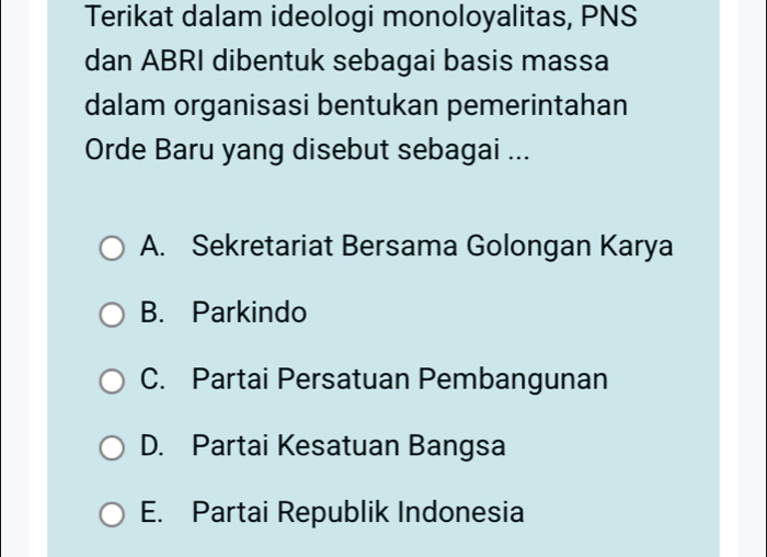 Terikat dalam ideologi monoloyalitas, PNS
dan ABRI dibentuk sebagai basis massa
dalam organisasi bentukan pemerintahan
Orde Baru yang disebut sebagai ...
A. Sekretariat Bersama Golongan Karya
B. Parkindo
C. Partai Persatuan Pembangunan
D. Partai Kesatuan Bangsa
E. Partai Republik Indonesia