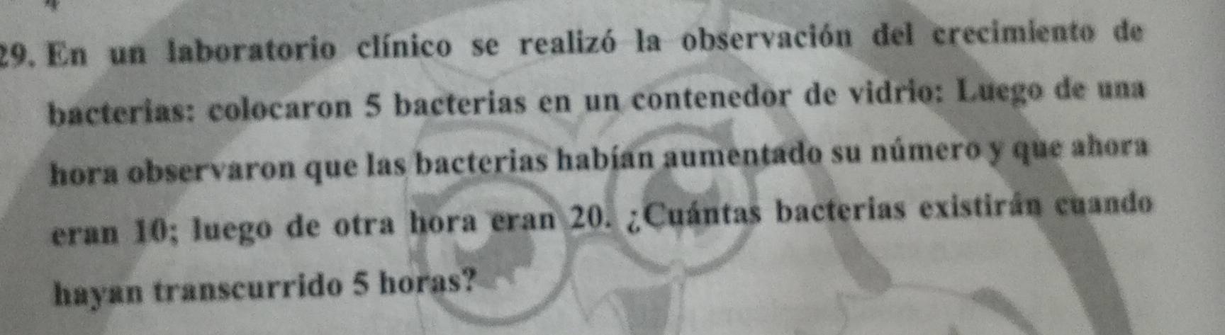 En un laboratorio clínico se realizó la observación del crecimiento de 
bacterías: colocaron 5 bacterias en un contenedor de vidrio: Luego de una 
hora observaron que las bacterias habían aumentado su número y que ahora 
eran 10; luego de otra hora eran 20. ¿Cuántas bacterias existirán cuando 
hayan transcurrido 5 horas?