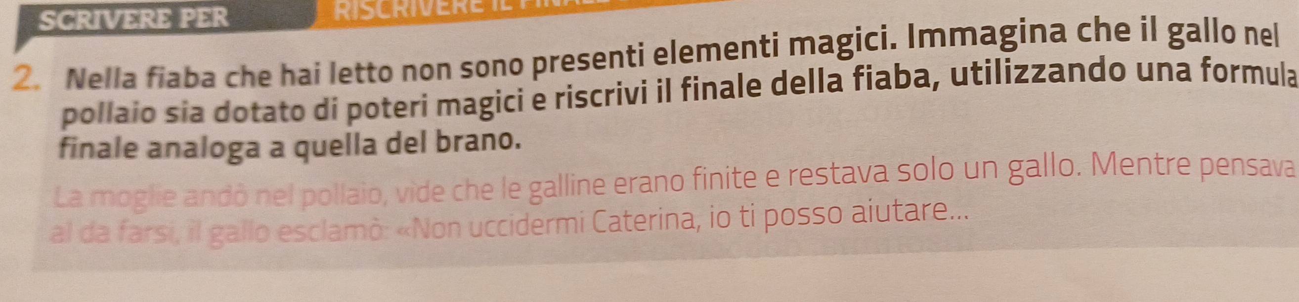 SCRIVERE PER RISCRIVERET 
2. Nella fiaba che hai letto non sono presenti elementi magici. Immagina che il gallo nel 
pollaio sia dotato di poteri magici e riscrivi il finale della fiaba, utilizzando una formula 
finale analoga a quella del brano. 
La moglie andó nel pollaio, vide che le galline erano finite e restava solo un gallo. Mentre pensava 
al da farsi, il gallo esclamò: «Non uccidermi Caterina, io ti posso aiutare...