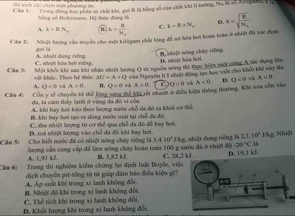 thí sinh chỉ chọn một phương án.
Câu 1: Trong động học phân tử chất khí, gọi R là hằng số của chất khí lí tưởng, N_A là số Avogadro, k là
hằng số Boltzmann. Hệ thức đúng là
A. k=R.N_A. B. k=frac RN_A. C. k=R+N_A. D. k=sqrt(frac R)N_A.
Cầu 2: Nhiệt lượng cần truyền cho một kilôgam chất lỏng đề nó hóa hơi hoàn toàn ở nhiệt độ xác định
gọi là
A. nhiệt dung riêng.
B. nhiệt nóng chảy riêng.
C. nhiệt hóa hơi riêng.
D. nhiệt hóa hơi.
Câu 3: Một khổi khí sau khi nhận nhiệt lượng Q từ nguồn nóng thì thực hiện một công A tác dụng lên
vật khác. Theo hệ thức △ U=A+Q của Nguyên lí I nhiệt động lực học viết cho khối khí này thì
A. Q<0</tex> và A>0. B. Q>0 và A>0 C. Q>0 và A<0. D. Q<0</tex> và A<0.
Câu 4: Cồn y tế chuyển từ thể lỏng sang thể khí rất nhanh ở điều kiện thông thường. Khì xoa cồn vào
da, ta cảm thấy lạnh ở vùng da đó vì cồn
A. khi bay hơi kéo theo lượng nước chỗ da đó ra khỏi cơ thể.
B. khi bay hơi tạo ra dòng nước mát tại chỗ da đó.
C. thu nhiệt lượng từ cơ thể qua chỗ da đó để bay hơi.
D. toả nhiệt lượng vào chỗ da đó khi bay hơi.
Câu 5: :Cho biết nước đá có nhiệt nóng chảy riêng là 3,4.10^5J/kg , nhiệt dung riêng là 2,1.10^3J/kg Nhiệt
lượng cần cung cấp để làm nóng chảy hoàn toàn 100 g nước đá ở nhiệt độ -20°C là
A. 1,91 kJ. B. 3,82 kJ. C. 38,2 kJ. D. 19,1 kJ.
Câu 6: Trong thí nghiệm kiểm chứng lại định luật Boyle, việc
dịch chuyển pit-tông từ từ giúp đảm bảo điều kiện gì?
A. Áp suất khí trong xi lanh không đổi.
B. Nhiệt độ khí trong xi lanh không đổi.
C. Thể tích khí trong xi lanh không đổi.
D. Khối lượng khí trong xi lanh không đổi.