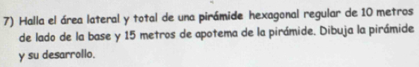 Halla el área lateral y total de una pirámide hexagonal regular de 10 metros
de lado de la base y 15 metros de apotema de la pirámide. Dibuja la pirámide 
y su desarrollo.