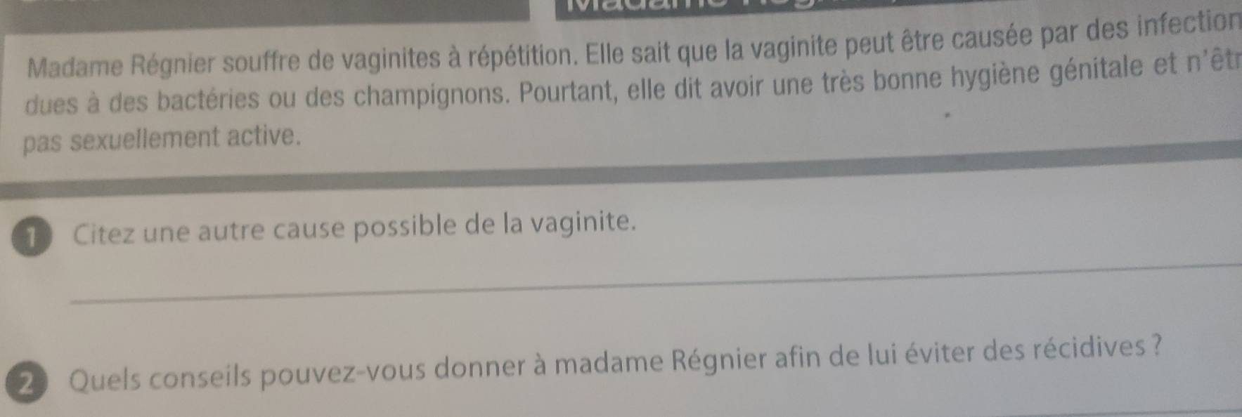 Madame Régnier souffre de vaginites à répétition. Elle sait que la vaginite peut être causée par des infection 
dues à des bactéries ou des champignons. Pourtant, elle dit avoir une très bonne hygiène génitale et n'êtr 
pas sexuellement active. 
_ 
10 Citez une autre cause possible de la vaginite.
20 Quels conseils pouvez-vous donner à madame Régnier afin de lui éviter des récidives ?