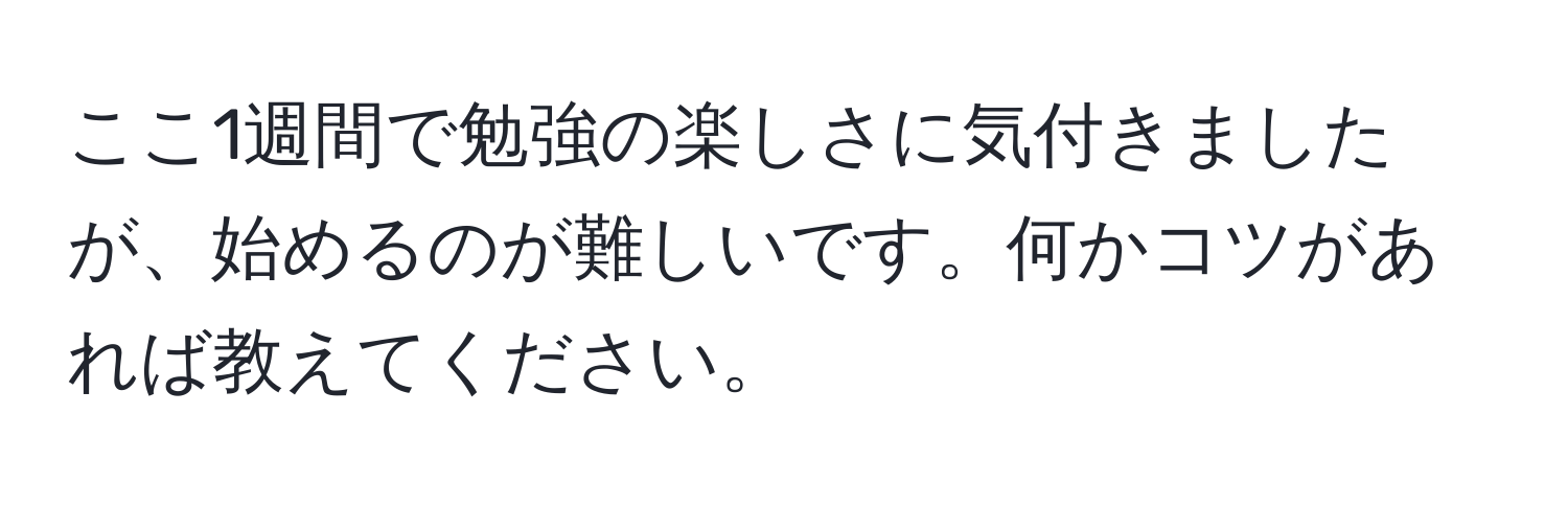 ここ1週間で勉強の楽しさに気付きましたが、始めるのが難しいです。何かコツがあれば教えてください。