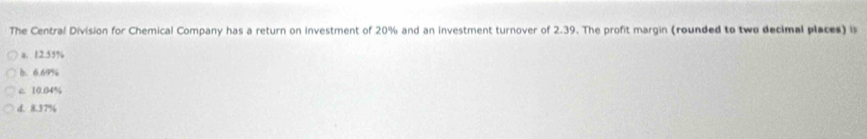 The Central Division for Chemical Company has a return on investment of 20% and an investment turnover of 2.39. The profit margin (rounded to two decimal places) is
a. 12.55%
b. 6.69%
c 10.04%
d. 8.37%