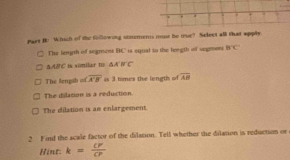 Which of the following statements must be true? Select all that apply.
The length of segment BC is equal to the length of segment B^+C^-
△ ABC is similar to △ A'B'C'
The length of overline A'B' is 3 times the longth of overline AB
The dilation is a reduction.
The dilation is an enlargement.
2 Find the scale factor of the dilation. Tell whether the dilation is reduction or
Hint: k= CP'/CP 