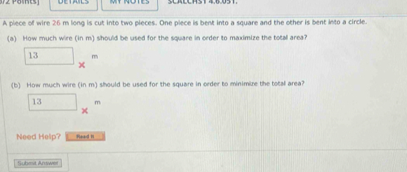 DETAILS SCALCH5T 4.6.051 
A piece of wire 26 m long is cut into two pieces. One piece is bent into a square and the other is bent into a circle. 
(a) How much wire (in m) should be used for the square in order to maximize the total area?
_ 13* m
(b) How much wire (in m) should be used for the square in order to minimize the total area? 
1 □ □  m
Need Help? Read it 
... 
Submit Answer