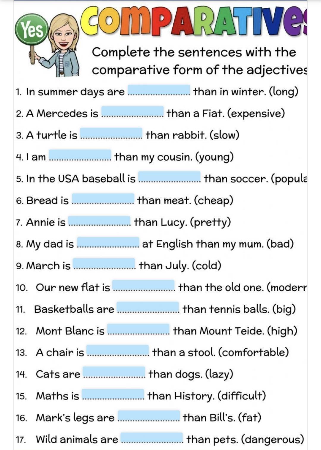 Yes 
Comparative 
Complete the sentences with the 
comparative form of the adjectives 
1. In summer days are _than in winter. (long) 
2. A Mercedes is_ than a Fiat. (expensive) 
3. A turtle is _than rabbit. (slow) 
4. I am_ than my cousin. (young) 
5. In the USA baseball is _than soccer. (popula 
6. Bread is _than meat. (cheap) 
7. Annie is _than Lucy. (pretty) 
8. My dad is _ at English than my mum. (bad) 
9. March is _…............. than July. (cold) 
10. Our new flat is _than the old one. (moderr 
11. Basketballs are _than tennis balls. (big) 
12. Mont Blanc is _than Mount Teide. (high) 
13. A chair is _than a stool. (comfortable) 
14. Cats are _than dogs. (lazy) 
15. Maths is _than History. (difficult) 
16. Mark's legs are _than Bill's. (fat) 
17. Wild animals are _than pets. (dangerous)