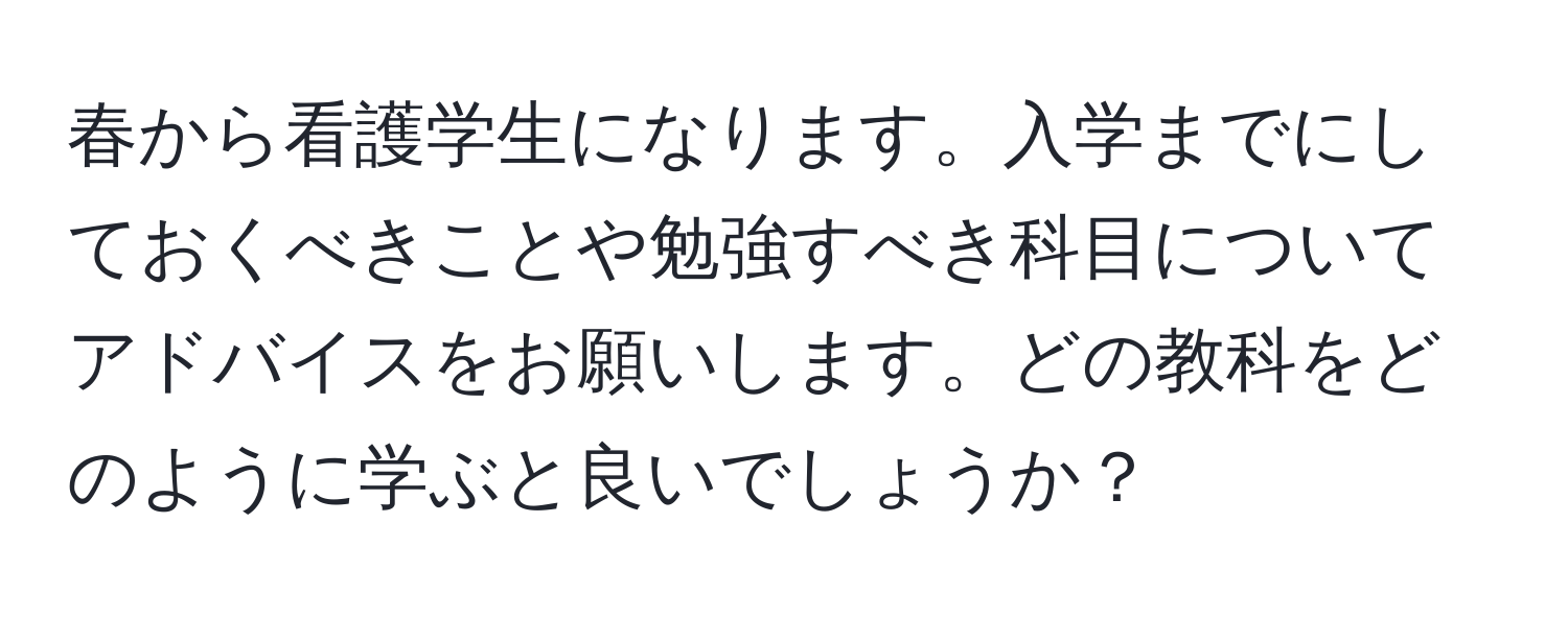 春から看護学生になります。入学までにしておくべきことや勉強すべき科目についてアドバイスをお願いします。どの教科をどのように学ぶと良いでしょうか？