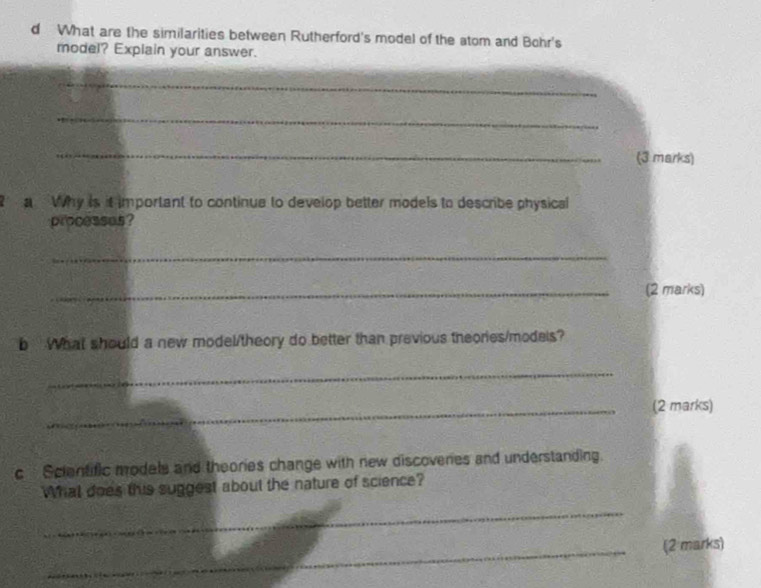 What are the similarities between Rutherford's model of the atom and Bohr's 
model? Explain your answer. 
_ 
_ 
_ 
(3 marks) 
a Why is it important to continue to develop better models to describe physical 
processes? 
_ 
_(2 marks) 
b What should a new model/theory do better than previous theories/models? 
_ 
_(2 marks) 
c Scientific models and theories change with new discoveries and understanding 
What does this suggest about the nature of science? 
_ 
_(2 marks)