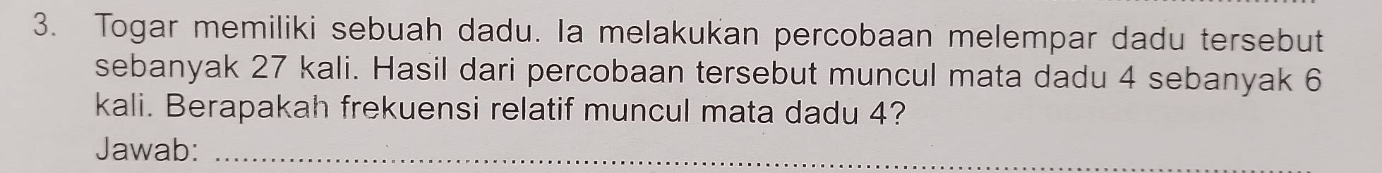 Togar memiliki sebuah dadu. Ia melakukan percobaan melempar dadu tersebut 
sebanyak 27 kali. Hasil dari percobaan tersebut muncul mata dadu 4 sebanyak 6
kali. Berapakah frekuensi relatif muncul mata dadu 4? 
Jawab:_