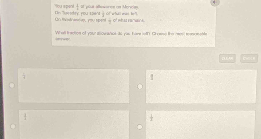 You spent  1/4  of your allowance on Monday
On Tuesday, you spen!  1/3  of what was left.
On Wednesday, you spen!  1/t  of what remains
What fraction of your allowance do you have left? Choose the most reasonable
answer.
CLE AR CHECH
 1/2 
 3/2 
 1/2 