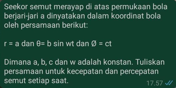 Seekor semut merayap di atas permukaan bola 
berjari-jari a dinyatakan dalam koordinat bola 
oleh persamaan berikut:
r=a dan θ =b sin wt dan varnothing =ct
Dimana a, b, c dan w adalah konstan. Tuliskan 
persamaan untuk kecepatan dan percepatan 
semut setiap saat. 7.57
17