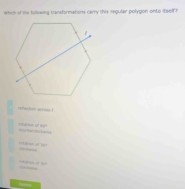 Which of the following transformations carry this regular polygon onto itself?
reflection across !
rotation of 60°
counterclockwise
rotation of 36°
clockwise
rotation of 90°
clackwise
Euben d