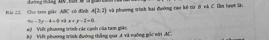 đường tháng MN , biết M ' là giáo têm tủ 
Bài 22. Cho tam giác ABC có đỉnh A(2;2) và phương trình hai đường cao kẻ từ B và C lần lượt là:
9x-3y-4=0 và x+y-2=0. 
a) Viết phương trình các cạnh của tam giác. 
b) Viết phương trình đường thẳng qua A và vuông góc với AC.