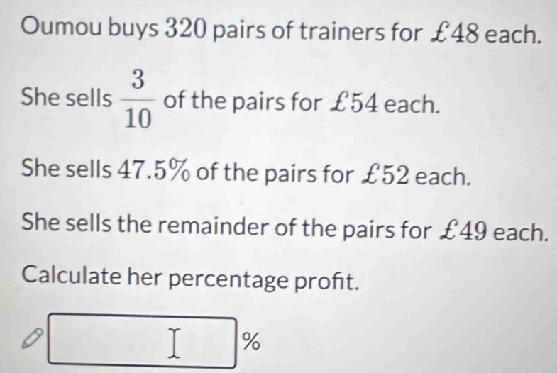 Oumou buys 320 pairs of trainers for £48 each. 
She sells  3/10  of the pairs for £54 each. 
She sells 47.5% of the pairs for £52 each. 
She sells the remainder of the pairs for £49 each. 
Calculate her percentage proft.
%