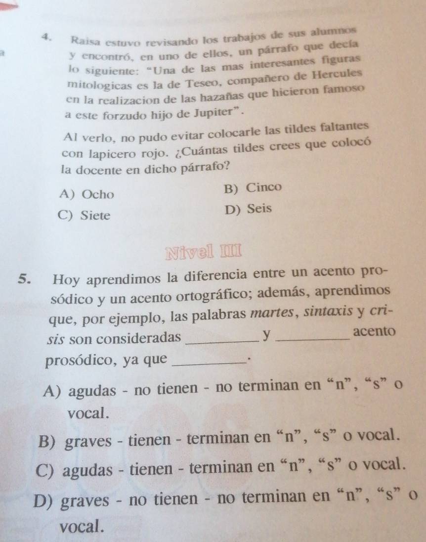 Raisa estuvo revisando los trabajos de sus alumnos
y encontró, en uno de ellos, un párrafo que decía
lo siguiente: “Una de las mas interesantes figuras
mitologicas es la de Teseo, compañero de Hercules
en la realizacion de las hazañas que hicieron famoso
a este forzudo hijo de Jupiter”.
Al verlo, no pudo evitar colocarle las tildes faltantes
con lapicero rojo. ¿Cuántas tildes crees que colocó
la docente en dicho párrafo?
A) Ocho B) Cinco
C) Siete D) Seis
Nivel III
5. Hoy aprendimos la diferencia entre un acento pro-
sódico y un acento ortográfico; además, aprendimos
que, por ejemplo, las palabras martes, sintaxis y cri-
sis son consideradas _y_
acento
prosódico, ya que _.
A) agudas - no tienen - no terminan en “n”, “s” o
vocal.
B) graves - tienen - terminan en “n”, “s” o vocal.
C) agudas - tienen - terminan en “n”, “s” o vocal.
D) graves - no tienen - no terminan en “n”, “s” o
vocal.