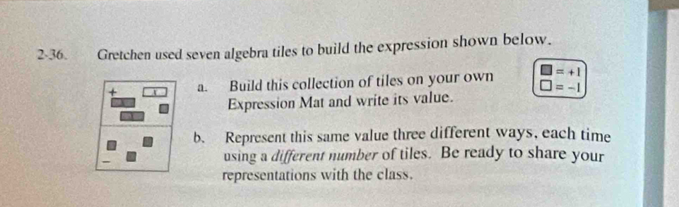 2-36. Gretchen used seven algebra tiles to build the expression shown below.
□ =+1
+ a. Build this collection of tiles on your own □ =-1
Expression Mat and write its value. 
b. Represent this same value three different ways, each time 
using a different number of tiles. Be ready to share your 
representations with the class.