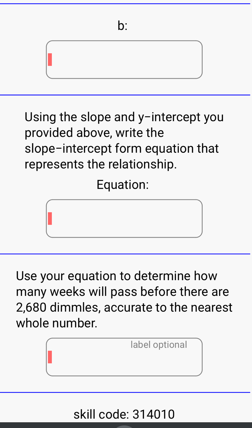 b: 
Using the slope and y-intercept you 
provided above, write the 
slope-intercept form equation that 
represents the relationship. 
Equation: 
Use your equation to determine how 
many weeks will pass before there are
2,680 dimmles, accurate to the nearest 
whole number. 
label optional 
skill code: 314010