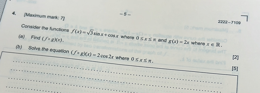 5 
4. [Maximum mark: 7] 
2222-7109 
Consider the functions f(x)=sqrt(3)sin x+cos x where 
(a) Find (fcirc g)(x). 0≤ x≤ π and g(x)=2x where x∈ R. 
_ 
(b) Solve the equation (fcirc g)(x)=2cos 2x where 0≤ x≤ π. 
[2] 
_ 
_ 
[5] 
_ 
_