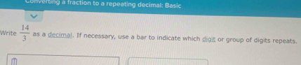 Converting a fraction to a repeating decimal: Basic 
Write  14/3  as a decimal. If necessary, use a bar to indicate which digit or group of digits repeats.