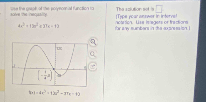 Use the graph of the polynomial function to The solution set is □ .
solve the inequality. (Type your answer in interval
4x^3+13x^2≥ 37x+10
notation. Use integers or fractions
for any numbers in the expression.)
f(x)=4x^3+13x^2-37x-10