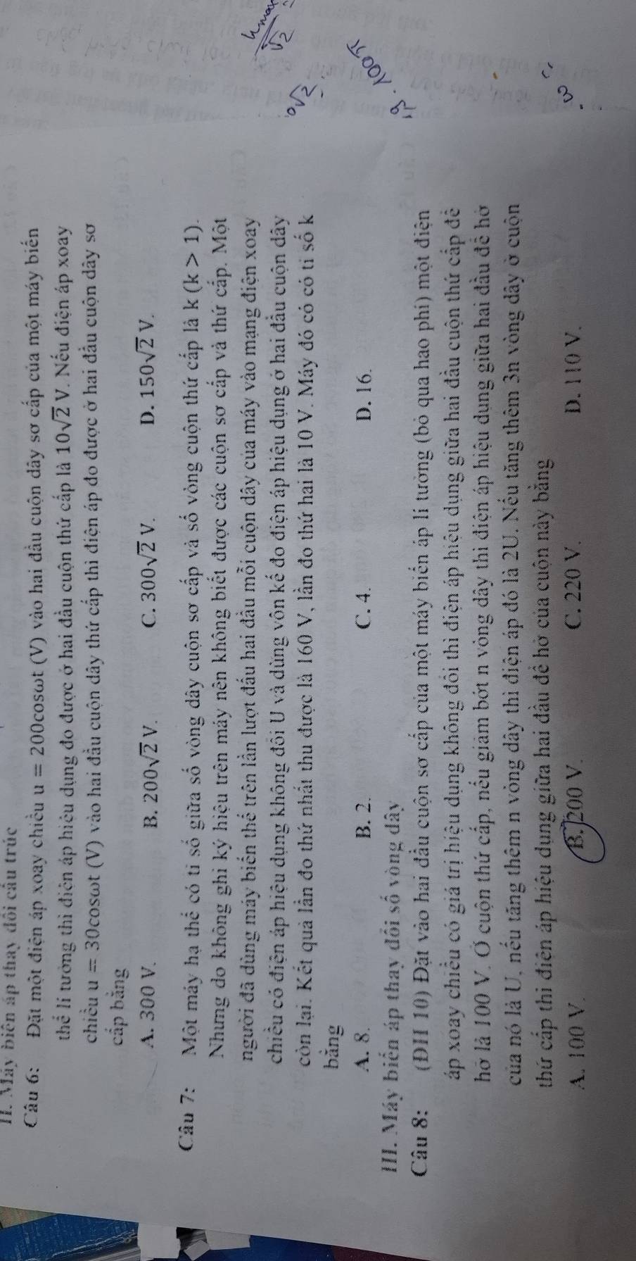 Máy biện áp thay đôi câu trúc
Câu 6: Đặt một điện áp xoay chiều u=200cos omega t t (V) vào hai đầu cuộn dây sơ cấp của một máy biến
thhat overline overline c li tướng thì điện áp hiệu dụng đo được ở hai đầu cuộn thứ cấp là 10sqrt(2)V. Nếu điện áp xoay
chiều u=30cos ot (V) vào hai đầu cuộn dây thứ cấp thì điện áp đo được ở hai đầu cuộn dây sơ
cắp bằng
A. 300 V. B. 200sqrt(2)V. C. 300sqrt(2)V. D. 150sqrt(2)V.
Câu 7:  Một máy hạ thể có ti số giữa số vòng dây cuộn sơ cấp và số vòng cuộn thứ cấp là k(k>1).
Nhưng do không ghi ký hiệu trên máy nên không biết được các cuộn sơ cấp và thứ cấp. Một
người đã dùng máy biến thể trên lần lượt đấu hai đầu mỗi cuộn dây của máy vào mạng điện xoay
chiều có điện áp hiệu dụng không đối U và dùng vôn kế đo điện áp hiệu dụng ở hai đầu cuộn dây a
còn lại. Kết quả lần đo thứ nhất thu được là 160 V, lần đo thứ hai là 10 V. Máy đó có có tỉ số k 2
bằng
A. 8. B. 2. C. 4. D. 16.
III. Máy biến áp thay đổi số vòng dây  . 1
Câu 8: (ĐH 10) Đặt vào hai đầu cuộn sơ cấp của một máy biển áp lí tưởng (bỏ qua hao phí) một điện
áp xoay chiều có giá trị hiệu dụng không đôi thì điện áp hiệu dụng giữa hai đầu cuộn thứ cấp đề
hỡ là 100 V. Ở cuộn thứ cấp, nếu giảm bớt n vòng dây thì điện áp hiệu dụng giữa hai đầu để hở
của nó là U, nếu tăng thêm n vòng dây thì điện áp đó là 2U. Nếu tăng thêm 3n vòng dây ở cuộn
thứ cấp thi điện áp hiệu dụng giữa hai đầu đề hở của cuộn này bằng
A. 100 V B. 200 V. C. 220 V. D. 110 V.