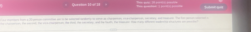 This quiz: 18 point(s) possible 
Question 10 of 18 This question: 1 point(s) possible Submit quiz 
Four members from a 20 -person committee are to be selected randomly to serve as chairperson, vice-chairperson, secretary, and treasurer. The first person selected is 
the chairperson; the second, the vice-chairperson; the third, the secretary; and the fourth, the treasurer. How many different leadership structures are possible?