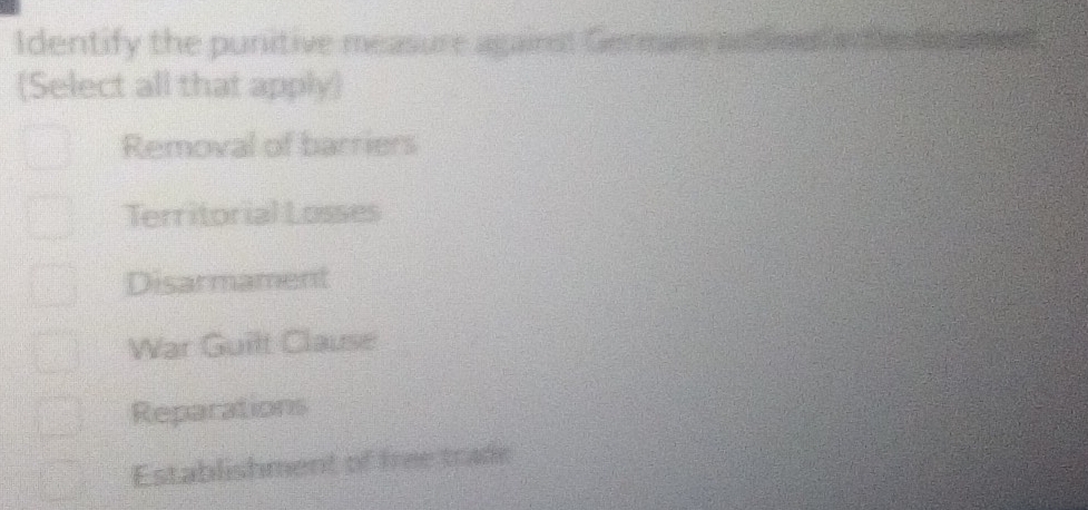 Identify the punitive measure agairst Germare autie
(Select all that apply)
Removal of barriers
Territorial Losses
Disarmament
War Guilt Clause
Reparations
Establishment of free trade