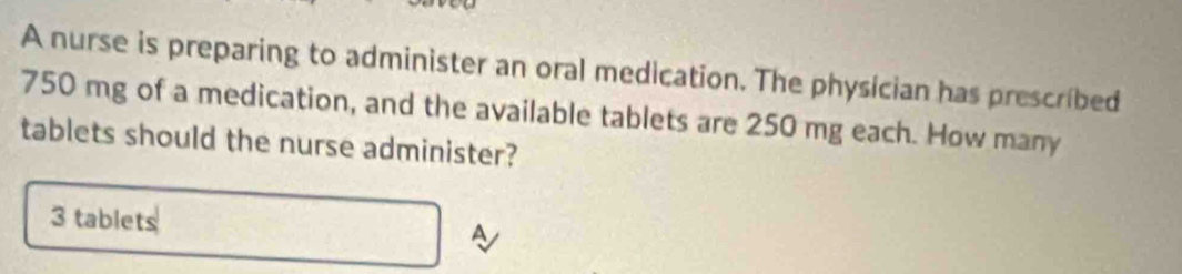 A nurse is preparing to administer an oral medication. The physician has prescribed
750 mg of a medication, and the available tablets are 250 mg each. How many 
tablets should the nurse administer?
3 tablets A