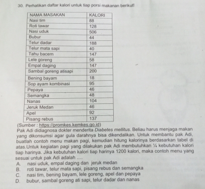 3(. Perhatikan daftar kalori untuk tiap porsi makanan berikut!
(
Pak Adi didiagnosa dokter menderita Diabetes mellitus. Beliau harus menjaga makan
yang dikonsumsi agar gula darahnya bisa dikendalikan. Untuk membantu pak Adi.
buatiah contoh menu makan pagi, kemudian hitung kalorinya berdasarkan tabel di
atas.Untuk kegiatan pagi yang dilakukan pak Adi membutuhkan ¼ kebutuhan kalori
tiap harinya. Jika kebutuhan kalori tiap harinya 1200 kalori, maka contoh menu yang
sesuai untuk pak Adi adalah ....
A. nasi uduk, empal daging dan jeruk medan
B. roti tawar, telur mata sapi, pisang rebus dan semangka
C. nasi tim, bening bayam, lele goreng, apel dan pepaya
D. bubur, sambal goreng ati sapi, telur dadar dan nanas