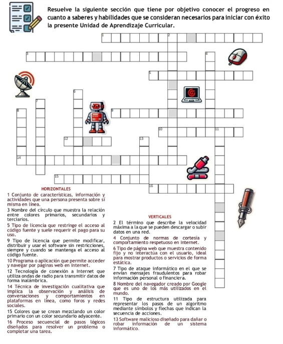 Resuelve la siguiente sección que tiene por objetivo conocer el progreso en 
cuanto a saberes y habilidades que se consideran necesarios para iniciar con éxito 
la presente Unidad de Aprendizaje Curricular.
1 C 
misacti
3 N 
tercent
5 T 
cód 
uso
9 T 
dist 
códsiem
10
y na
12
formutil
14
imp 
con 
sociales. platen línea, como foros y representar los pasos de un algoritmo
15 Colores que se crean mezclando un color mediante símbolos y flechas que índican la 
primario con un color secundario adyacente. secuencia de acciones. 13 Software malicioso diseñado para dañar o 
16 Proceso secuencial de pasos lógicos robar información de un sistema 
completar una tarea. diseñados para resolver un problema o informático.