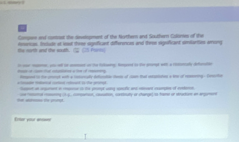 Compare and contrast the development of the Northern and Southern Colsmes of the 
Amercas. Include at least three significant differences and three significant similanties among 
the north and the south. overline □  (25 Paints) 
in pour mpomer, yolu ell te assessied on the fallowing; Respond to the prompt with a histcrtcally defurable 
treal o lam tat estatslates a le of reasoning. 
Rpond is the grompt with a rssoncally defunible chess of cliam that establishes a line of reasoning- Describe 
a fimader ristorcal contest relesent to the proept. 
Suport an argument in response to the prempt using specific and relevant examples of evidence, 
Gse hesumal mssuning (i.g. comparison, causation, continuity or change) to frame or structure an argament 
that aldressies the prompt. 
Enter your answer