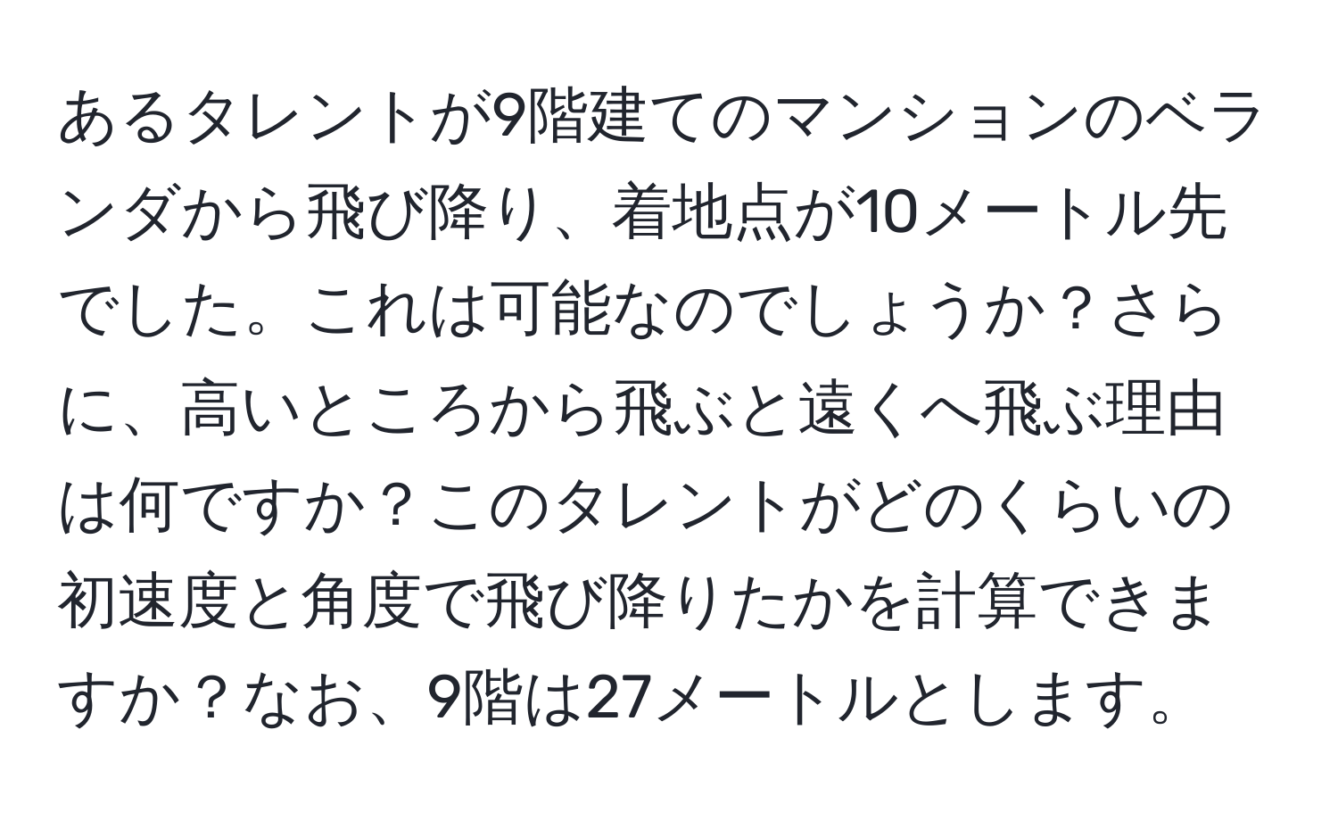 あるタレントが9階建てのマンションのベランダから飛び降り、着地点が10メートル先でした。これは可能なのでしょうか？さらに、高いところから飛ぶと遠くへ飛ぶ理由は何ですか？このタレントがどのくらいの初速度と角度で飛び降りたかを計算できますか？なお、9階は27メートルとします。