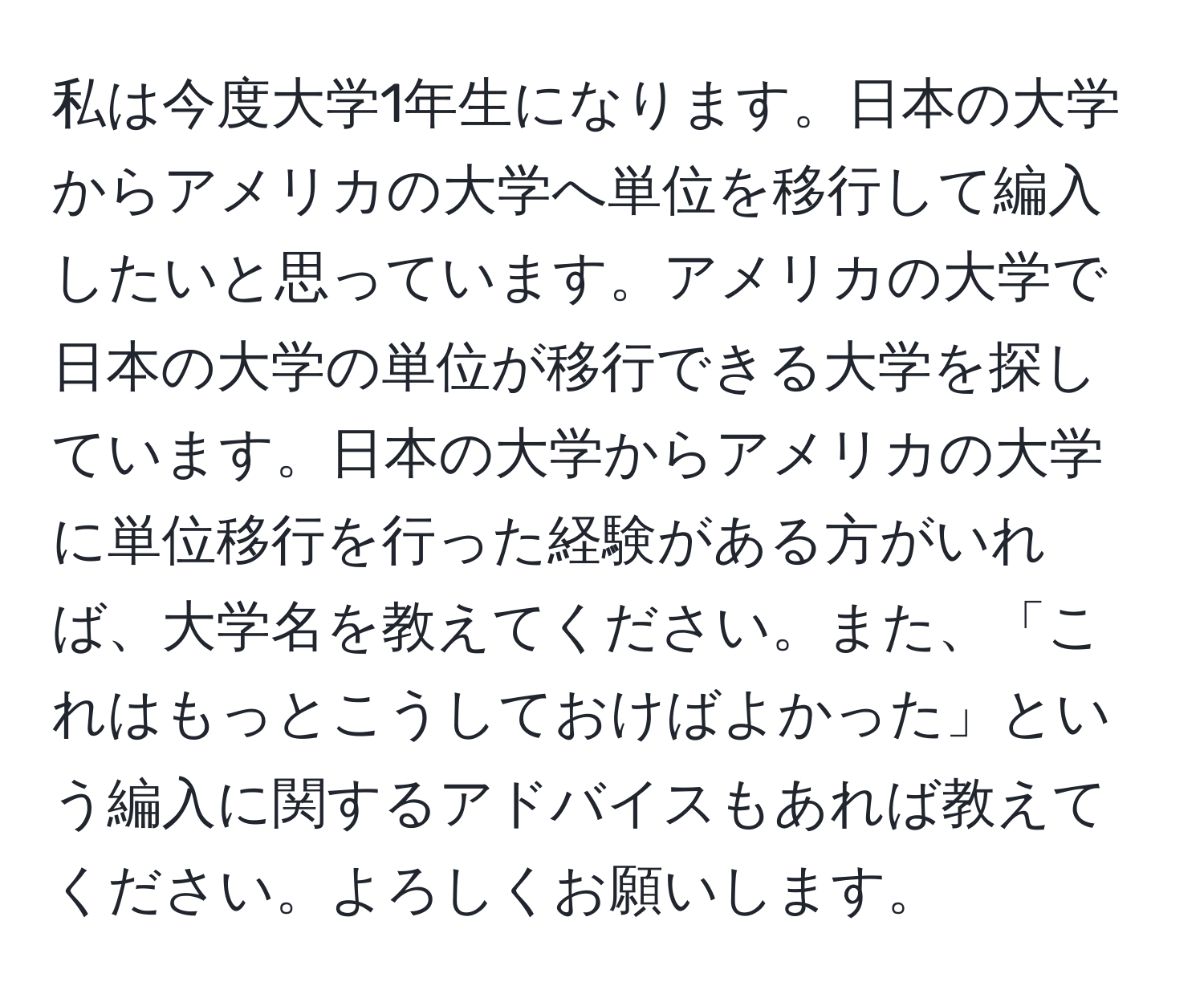 私は今度大学1年生になります。日本の大学からアメリカの大学へ単位を移行して編入したいと思っています。アメリカの大学で日本の大学の単位が移行できる大学を探しています。日本の大学からアメリカの大学に単位移行を行った経験がある方がいれば、大学名を教えてください。また、「これはもっとこうしておけばよかった」という編入に関するアドバイスもあれば教えてください。よろしくお願いします。