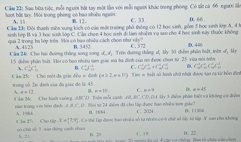 Sau bữa tiệc, mỗi người bắt tay một lần với mỗi người khác trong phòng. Có tất cả 66 người lần
lượt bắt tay. Hỏi trong phòng có bao nhiêu người:
A. 11. B. 12. C. 33. D. 66 .
Câu 23: Đội thanh niên xung kích có của một trường phổ thông có 12 học sinh, gồm 5 học sinh lớp A, 4 h
sinh lớp B và 3 học sinh lớp C. Cần chọn 4 học sinh đi làm nhiệm vụ sao cho 4 học sinh này thuộc không
quá 2 trong ba lớp trên. Hỏi có bao nhiêu cách chọn như vậy?
A. 4123 B. 3452 C. 372 D. 446
Câu 24: Cho hai đường thăng song song d_1,d_2. Trên dường thắng dị lấy 10 điểm phân biệt, trên d_2 lấy
15 điểm phân biệt. Hỏi có bao nhiêu tam giác mà ba đinh của nó được chọn từ 25 vừa nói trên.
A. C_(10)^2C_(15)^1 C_(10)^1C_(15)^2 C. C_(10)^2C_(15)^1+C_(10)^1C_(15)^2 D. C_(10)^2C_(15)^1.C_(10)^1C_(15)^2
B.
Câu 25: Cho một đa giác đều n đỉnh (n≥ 2,n∈ N) Tim m biết số hình chữ nhật được tạo ra từ bốn đinh
trong số 2n đinh của đa giác đó là 45.
A. n=12.
B. n=10. C. n=9. D. n=45
Câu 26: Cho hình vuông ABCD. Trên mỗi cạnh AB, BC,CD,DA lấy 5 diểm phân biệt và không có điểm
nào trùng với bổn đình A、B,C,D. Hỏi từ 24 điểm đã cho lập được bao nhiều tam giác?
A. 1984. B. 1884 . C. 2024 . D. 11304.
Câu 27: Cho tập X= 7:9. Có thể lập được bao nhiêu số tự nhiên có 6 chữ số lấy từ tập X sao cho không
có chữ số 7 nào đứng canh nhau.
A. 21. B. 20 . C. 19 D. 22.
hma một bữa tiếc trong 20 người đó có 4 cặp vợ chông. Ban tổ chức cần chọn