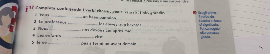 lu reussit / reussis à me surprendre. 
17 Completa coniugando i verbi choisir, punir, réussir, finir, grandir. Scegli prima 
1 Vous _un beau pantalon. il verbo da 
inserire in base 
2 Le professeur _les élèves trop bavards. al significato. 
Poi coniugalo 
3 Nous_ nos devoirs cet après-midi. alla persona 
4 Les enfants _vite! giusta. 
5 Je ne _pas à terminer avant demain.