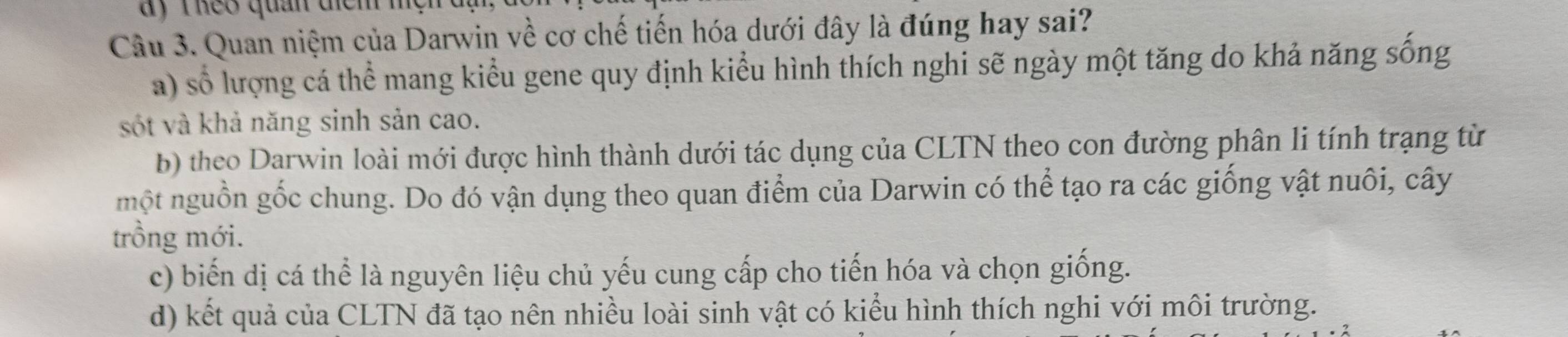 ay T heo quản dịểm 
Câu 3. Quan niệm của Darwin về cơ chế tiến hóa dưới đây là đúng hay sai?
a) số lượng cá thể mang kiểu gene quy định kiểu hình thích nghi sẽ ngày một tăng do khả năng sống
sốt và khả năng sinh sản cao.
b) theo Darwin loài mới được hình thành dưới tác dụng của CLTN theo con đường phân li tính trạng từ
một nguồn gốc chung. Do đó vận dụng theo quan điểm của Darwin có thể tạo ra các giống vật nuôi, cây
trồng mới.
c) biến dị cá thể là nguyên liệu chủ yếu cung cấp cho tiến hóa và chọn giống.
d) kết quả của CLTN đã tạo nên nhiều loài sinh vật có kiểu hình thích nghi với môi trường.