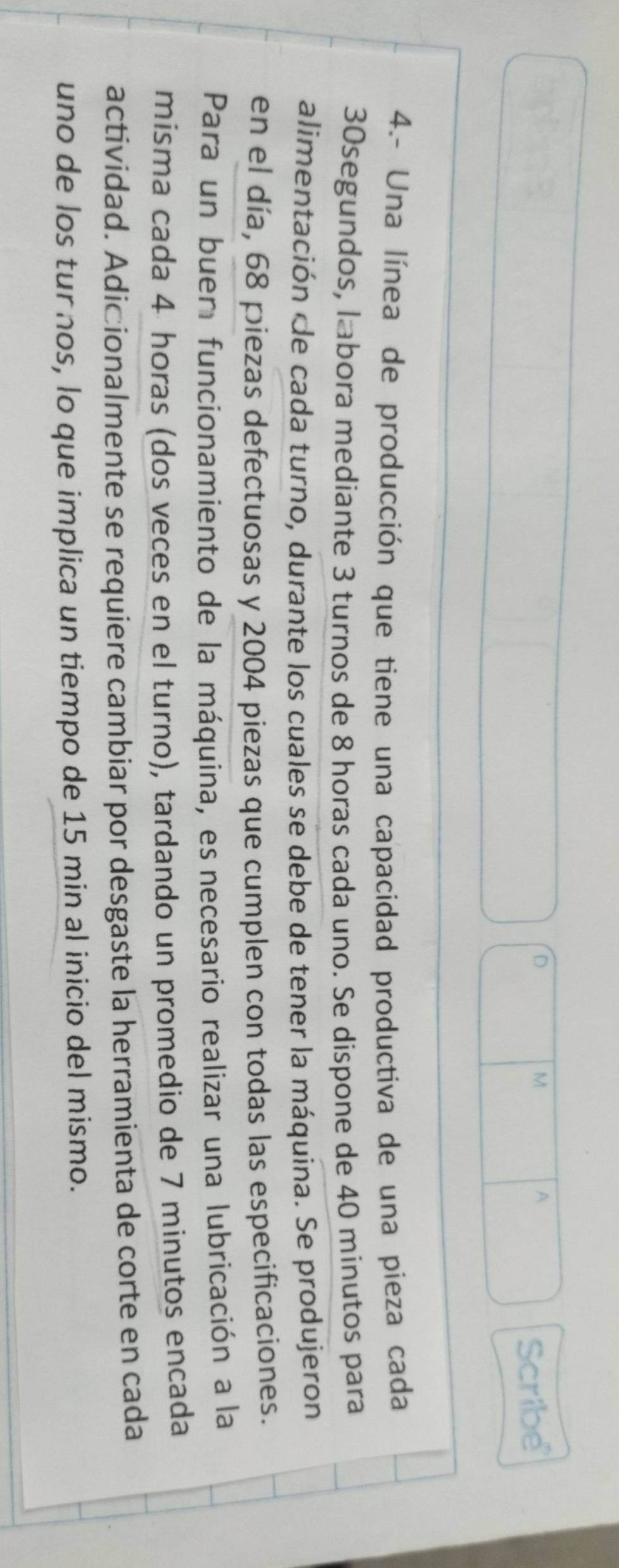 A 
Scribe 
4.- Una línea de producción que tiene una capacidad productiva de una pieza cada
30segundos, labora mediante 3 turnos de 8 horas cada uno. Se dispone de 40 minutos para 
alimentación de cada turno, durante los cuales se debe de tener la máquina. Se produjeron 
en el día, 68 piezas defectuosas y 2004 piezas que cumplen con todas las especificaciones. 
Para un buer funcionamiento de la máquina, es necesario realizar una lubricación a la 
misma cada 4 horas (dos veces en el turno), tardando un promedio de 7 minutos encada 
actividad. Adicionalmente se requiere cambiar por desgaste la herramienta de corte en cada 
uno de los tur nos, lo que implica un tiempo de 15 min al inicio del mismo.