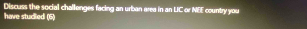 Discuss the social challenges facing an urban area in an LIC or NEE country you 
have studied (6)