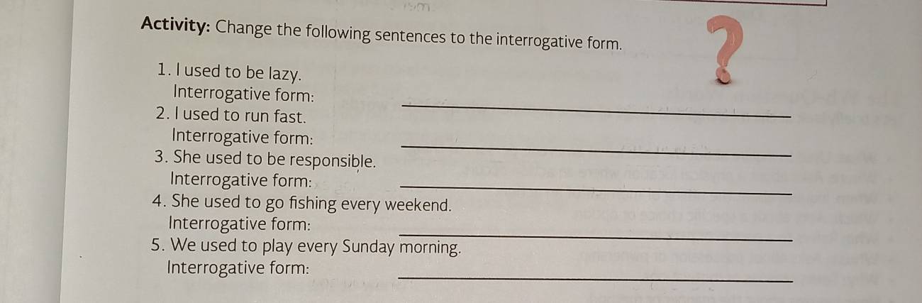 Activity: Change the following sentences to the interrogative form. 2 
1. I used to be lazy. 
Interrogative form: 
2. I used to run fast. 
_ 
Interrogative form:_ 
3. She used to be responsible. 
Interrogative form:_ 
4. She used to go fishing every weekend. 
_ 
Interrogative form: 
5. We used to play every Sunday morning. 
_ 
Interrogative form: