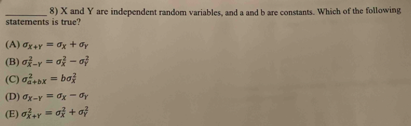 X and Y are independent random variables, and a and b are constants. Which of the following
statements is true?
(A) sigma _X+Y=sigma _X+sigma _Y
(B) sigma _(X-Y)^2=sigma _X^(2-sigma _Y^2
(C) sigma _(a+bX)^2=bsigma _X^2
(D) sigma _X-Y)=sigma _X-sigma _Y
(E) sigma _(X+Y)^2=sigma _X^2+sigma _Y^2